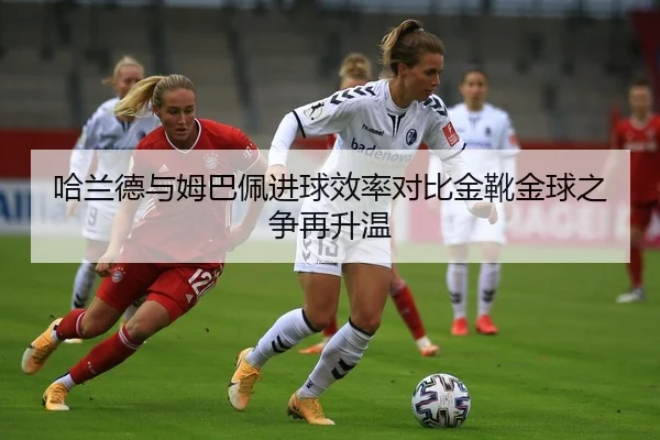 哈兰德与姆巴佩进球效率对比金靴金球之争再升温
